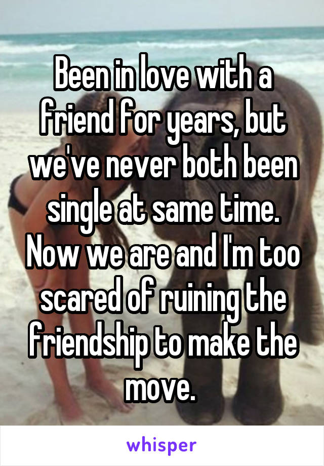 Been in love with a friend for years, but we've never both been single at same time. Now we are and I'm too scared of ruining the friendship to make the move. 