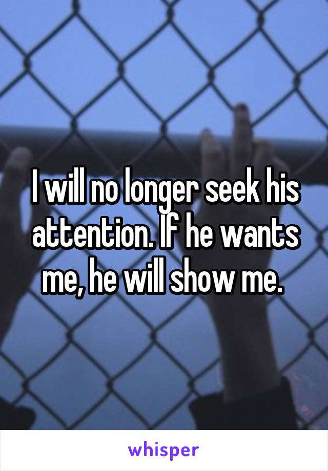 I will no longer seek his attention. If he wants me, he will show me. 