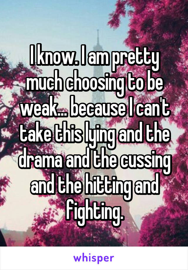 I know. I am pretty much choosing to be weak... because I can't take this lying and the drama and the cussing and the hitting and fighting.