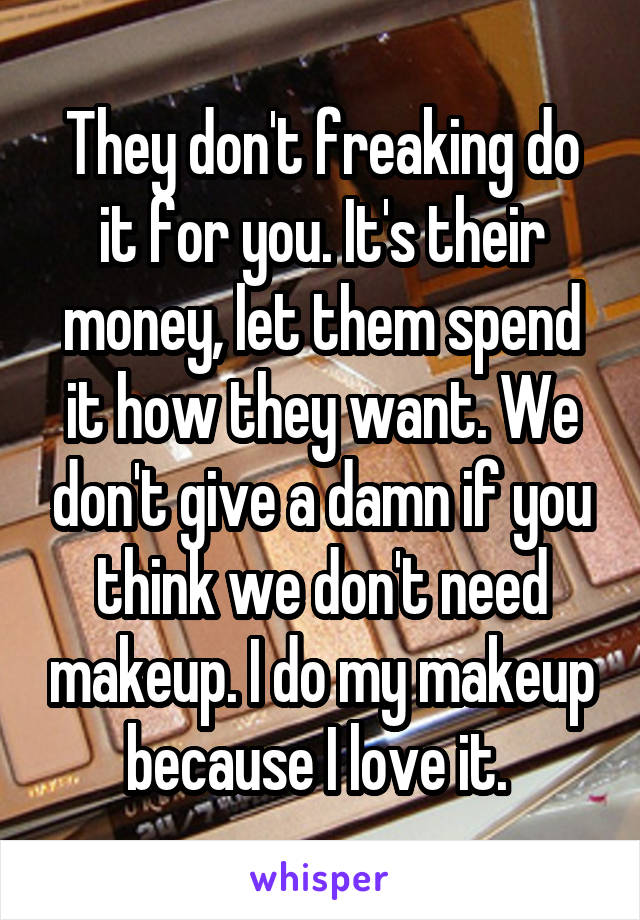 They don't freaking do it for you. It's their money, let them spend it how they want. We don't give a damn if you think we don't need makeup. I do my makeup because I love it. 