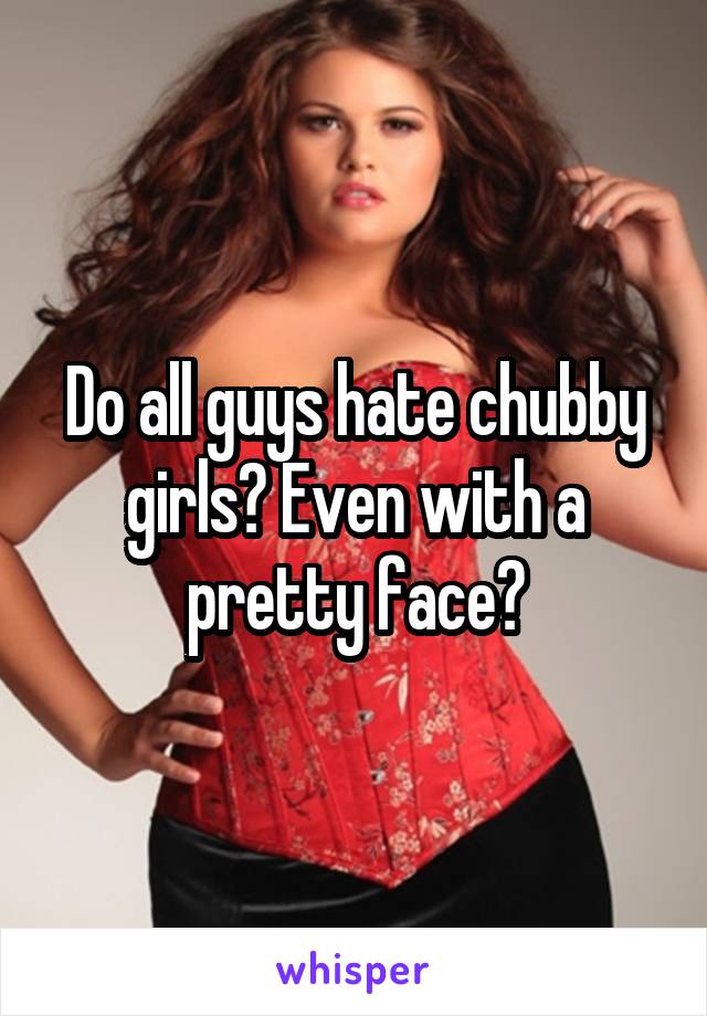 Do all guys hate chubby girls? Even with a pretty face?