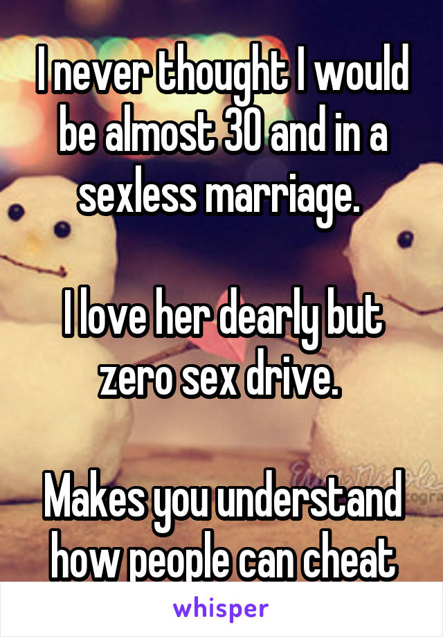 I never thought I would be almost 30 and in a sexless marriage. 

I love her dearly but zero sex drive. 

Makes you understand how people can cheat