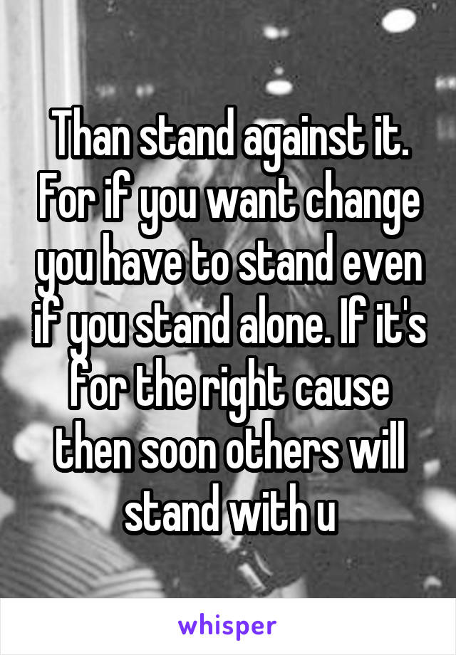 Than stand against it. For if you want change you have to stand even if you stand alone. If it's for the right cause then soon others will stand with u