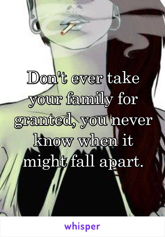 Don't ever take your family for granted, you never know when it might fall apart.