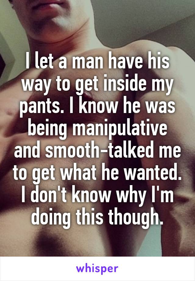 I let a man have his way to get inside my pants. I know he was being manipulative and smooth-talked me to get what he wanted. I don't know why I'm doing this though.