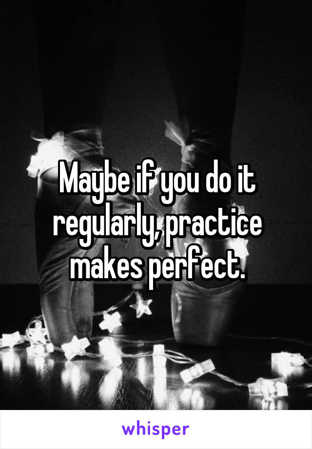 Maybe if you do it regularly, practice makes perfect.