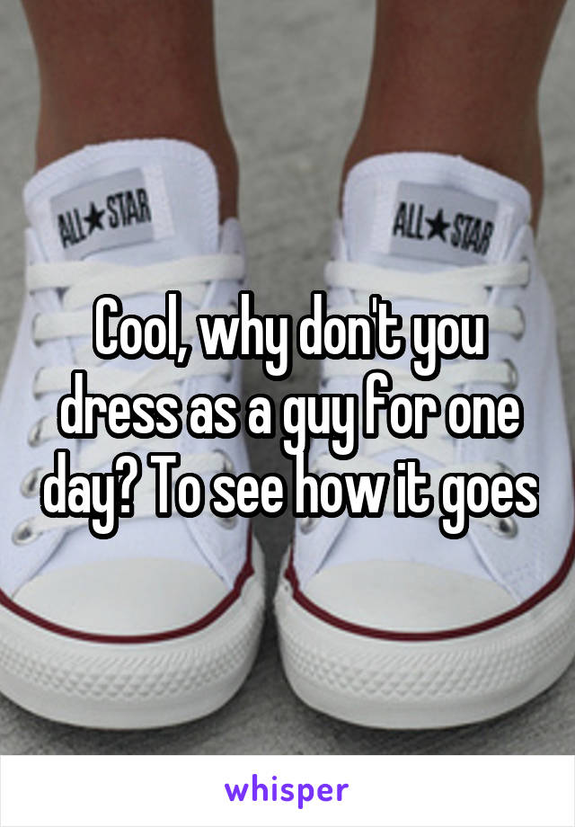 Cool, why don't you dress as a guy for one day? To see how it goes