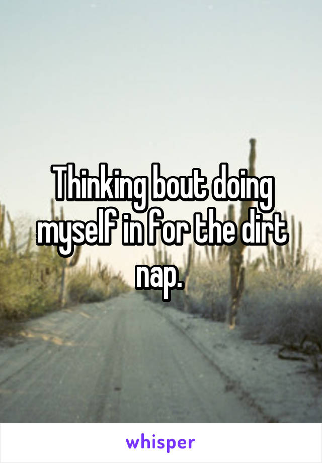 Thinking bout doing myself in for the dirt nap. 