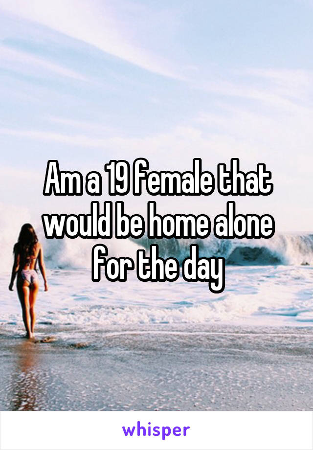 Am a 19 female that would be home alone for the day