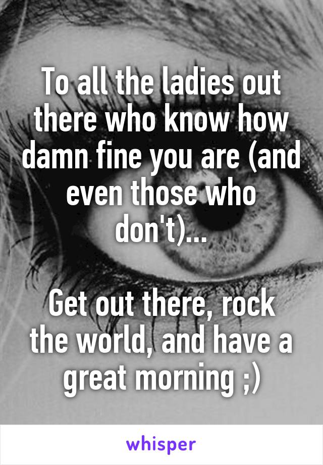 To all the ladies out there who know how damn fine you are (and even those who don't)...

Get out there, rock the world, and have a great morning ;)