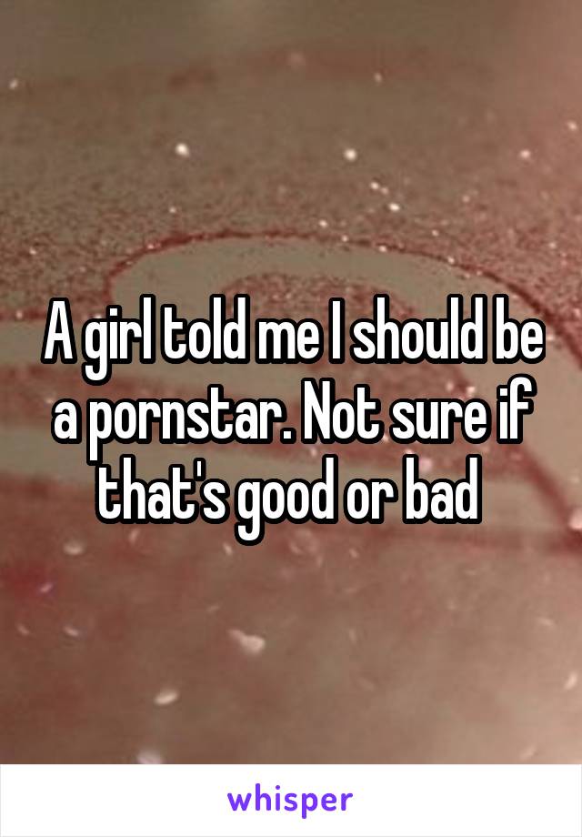 A girl told me I should be a pornstar. Not sure if that's good or bad 