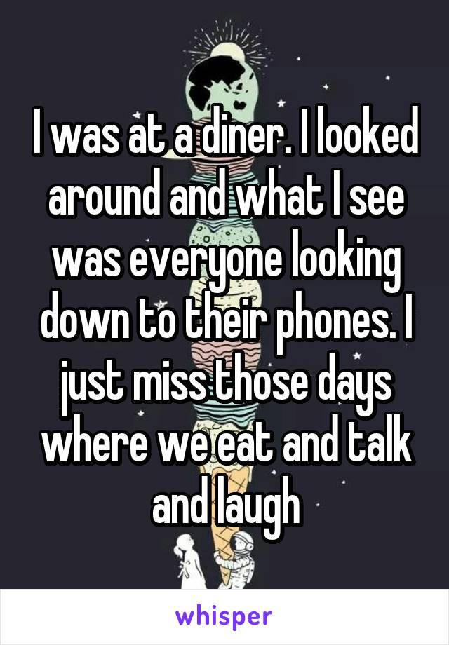 I was at a diner. I looked around and what I see was everyone looking down to their phones. I just miss those days where we eat and talk and laugh