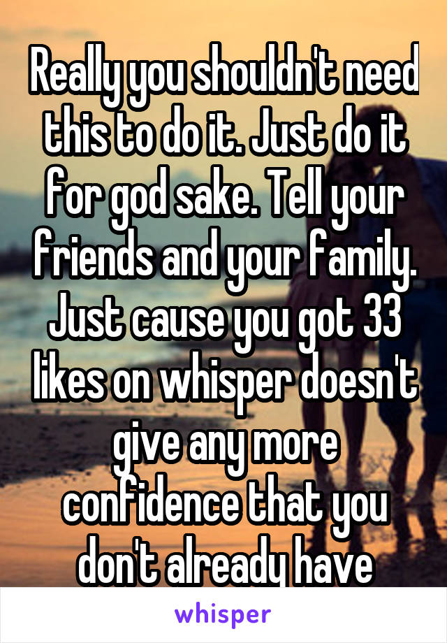 Really you shouldn't need this to do it. Just do it for god sake. Tell your friends and your family. Just cause you got 33 likes on whisper doesn't give any more confidence that you don't already have