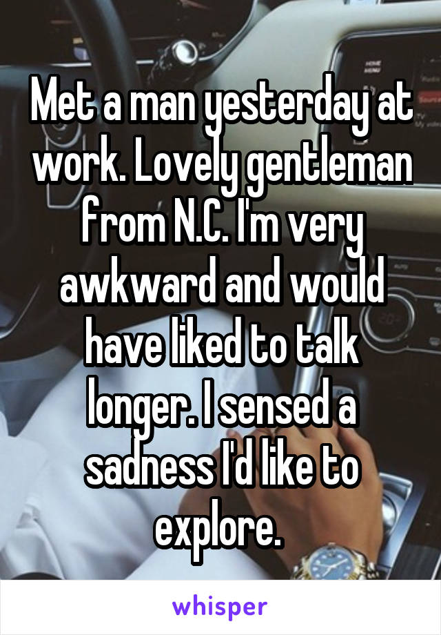 Met a man yesterday at work. Lovely gentleman from N.C. I'm very awkward and would have liked to talk longer. I sensed a sadness I'd like to explore. 