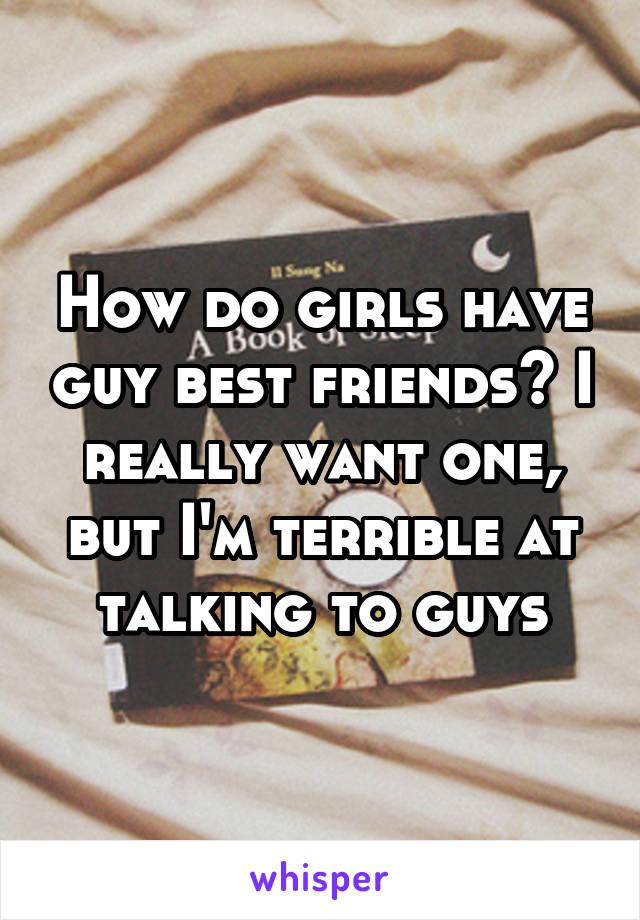 How do girls have guy best friends? I really want one, but I'm terrible at talking to guys