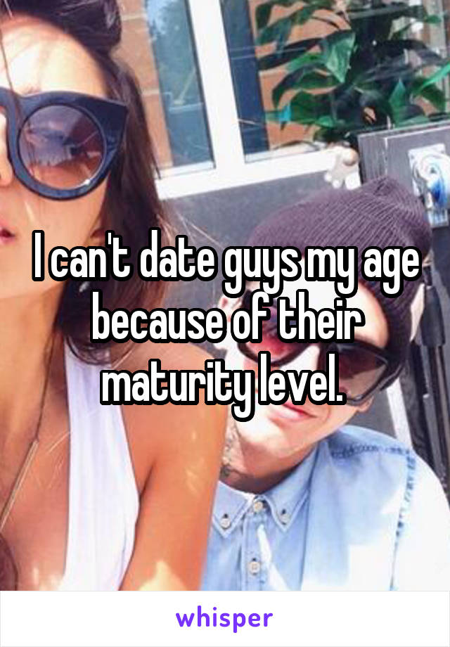 I can't date guys my age because of their maturity level. 