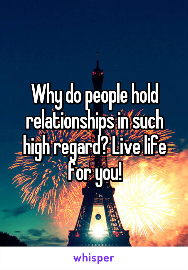 Why do people hold relationships in such high regard? Live life for you!