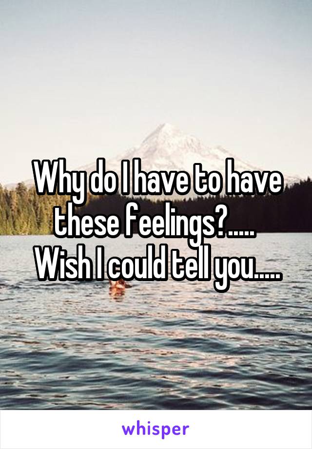 Why do I have to have these feelings?..... 
Wish I could tell you.....