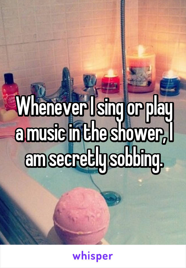 Whenever I sing or play a music in the shower, I am secretly sobbing.