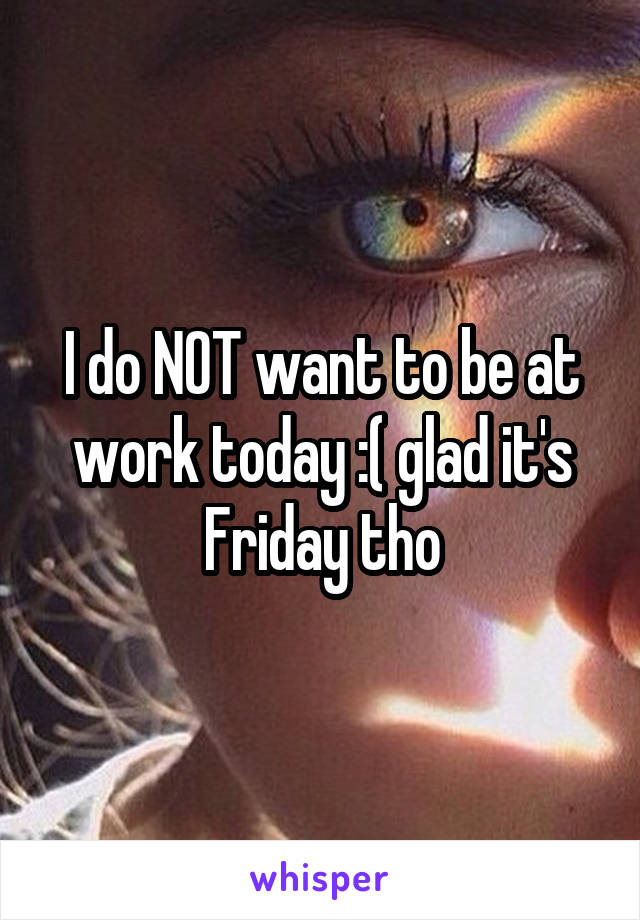 I do NOT want to be at work today :( glad it's Friday tho