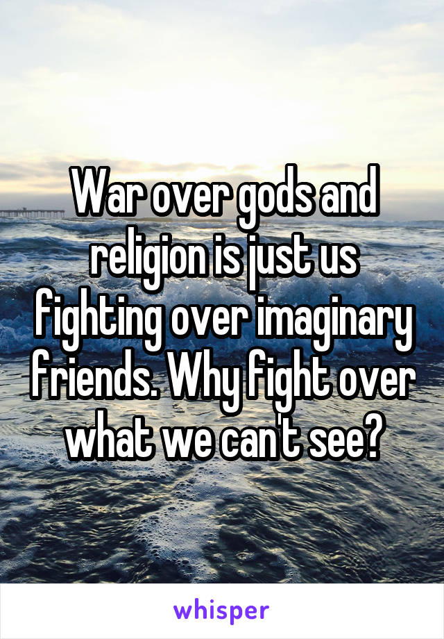 War over gods and religion is just us fighting over imaginary friends. Why fight over what we can't see?