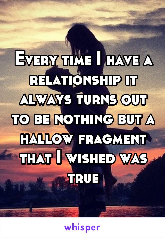 Every time I have a relationship it always turns out to be nothing but a hallow fragment that I wished was true