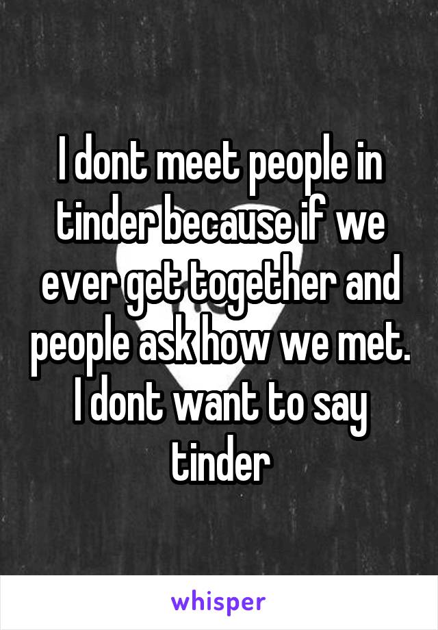 I dont meet people in tinder because if we ever get together and people ask how we met. I dont want to say tinder