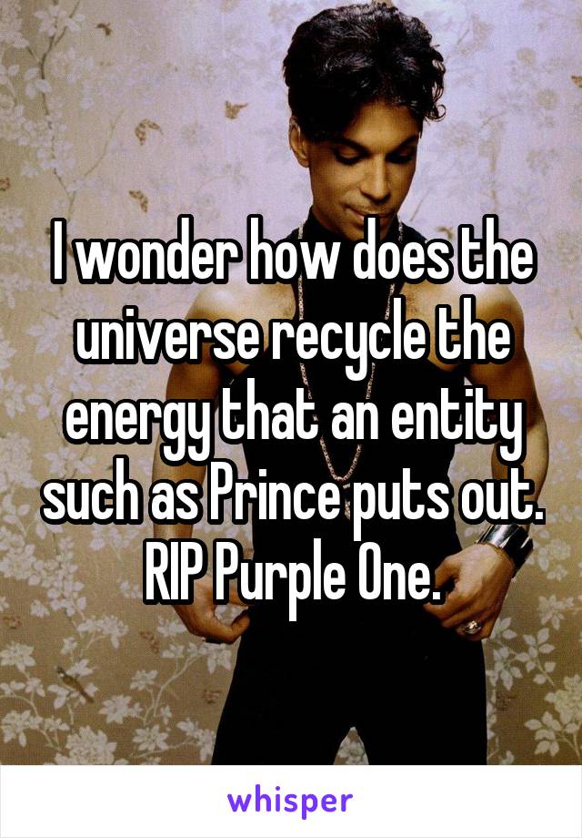 I wonder how does the universe recycle the energy that an entity such as Prince puts out. RIP Purple One.