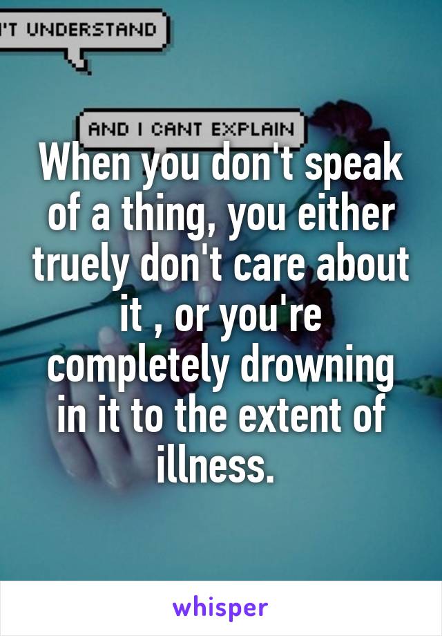 When you don't speak of a thing, you either truely don't care about it , or you're completely drowning in it to the extent of illness. 