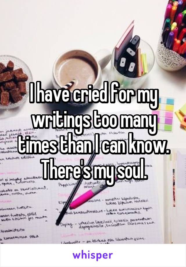 I have cried for my writings too many times than I can know. There's my soul.