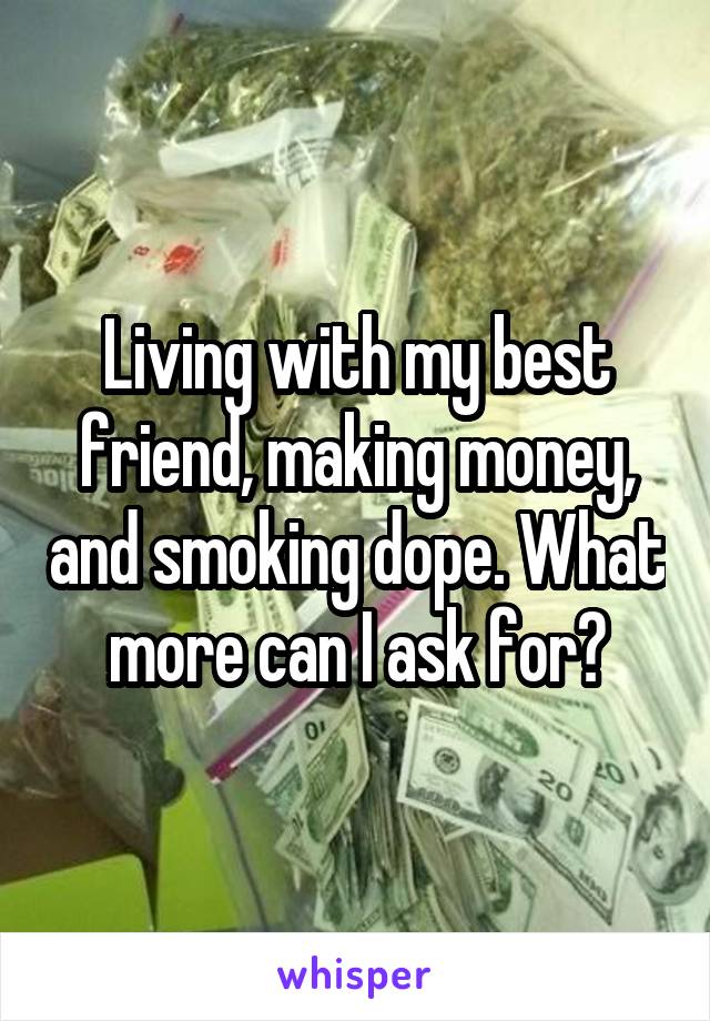 Living with my best friend, making money, and smoking dope. What more can I ask for?