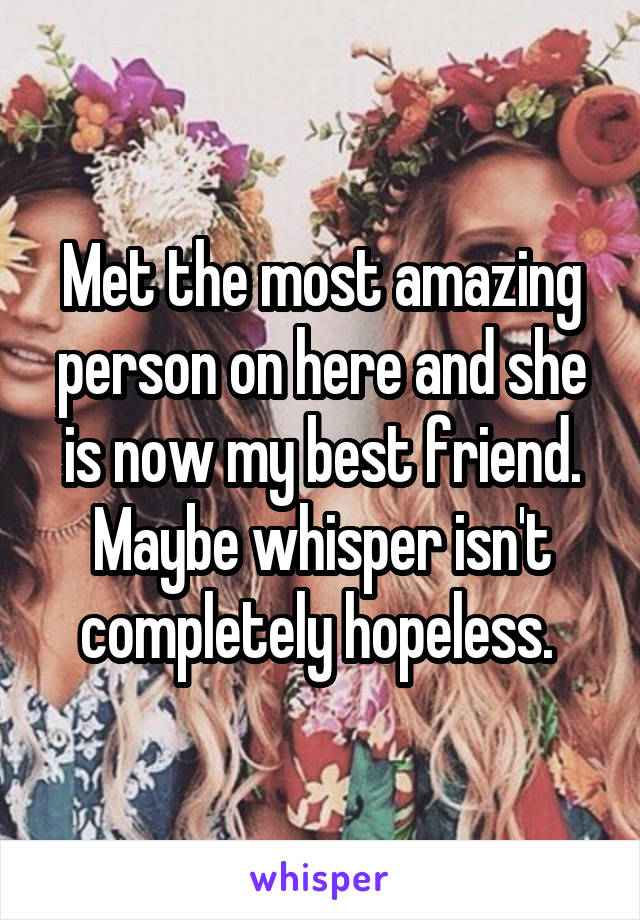 Met the most amazing person on here and she is now my best friend. Maybe whisper isn't completely hopeless. 