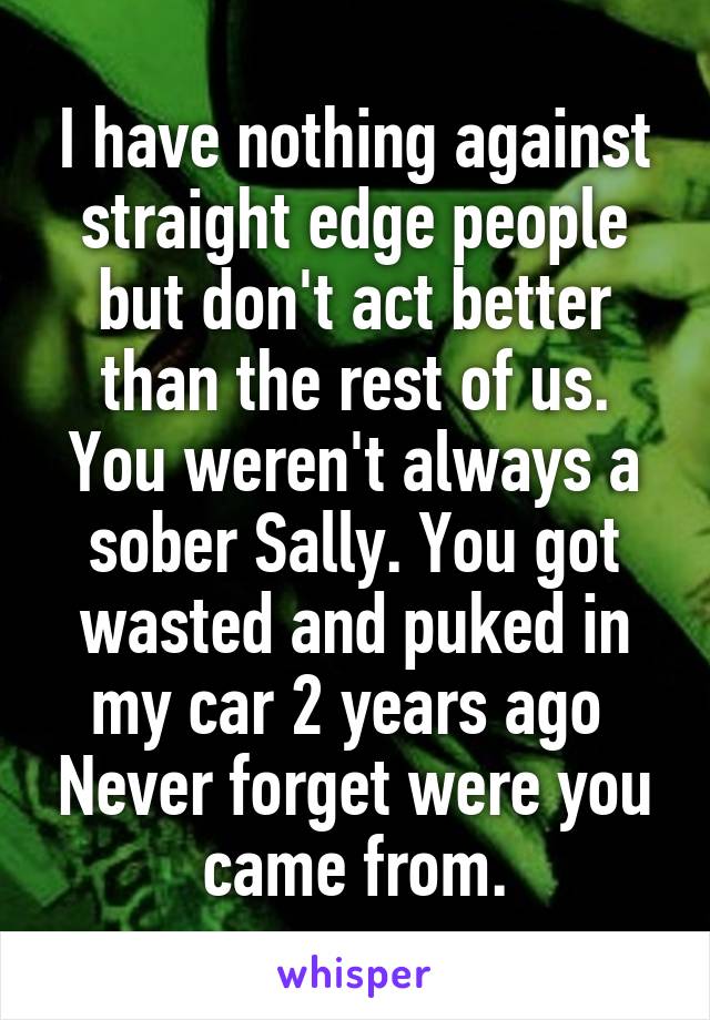 I have nothing against straight edge people but don't act better than the rest of us. You weren't always a sober Sally. You got wasted and puked in my car 2 years ago  Never forget were you came from.