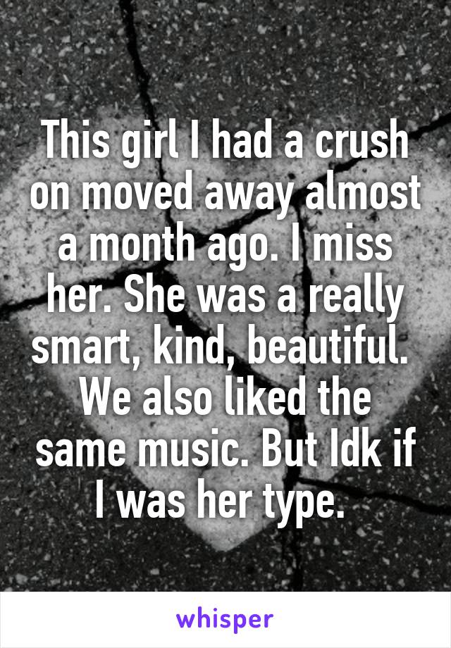 This girl I had a crush on moved away almost a month ago. I miss her. She was a really smart, kind, beautiful. 
We also liked the same music. But Idk if I was her type. 