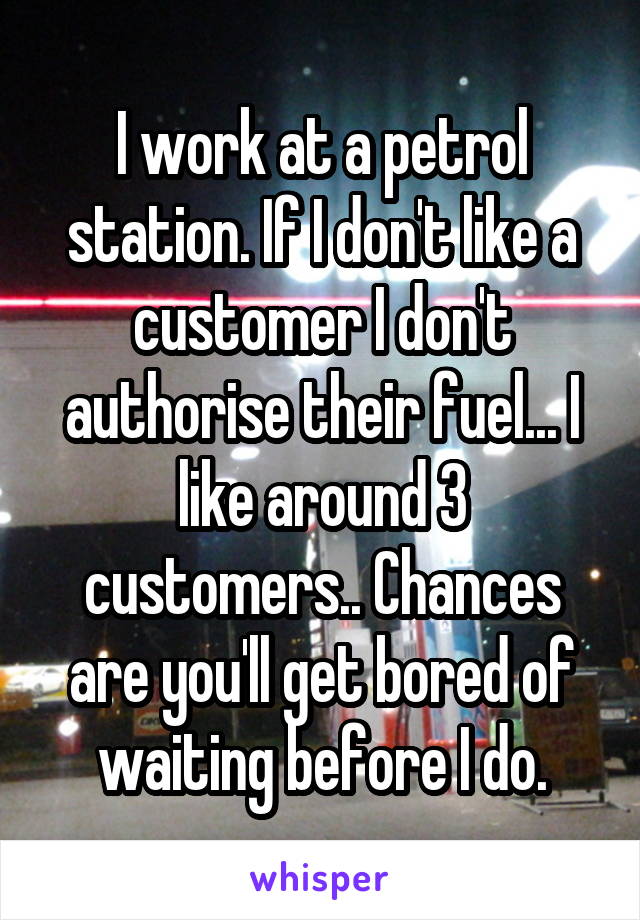 I work at a petrol station. If I don't like a customer I don't authorise their fuel... I like around 3 customers.. Chances are you'll get bored of waiting before I do.