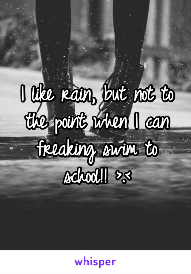 I like rain, but not to the point when I can freaking swim to school!! >.<