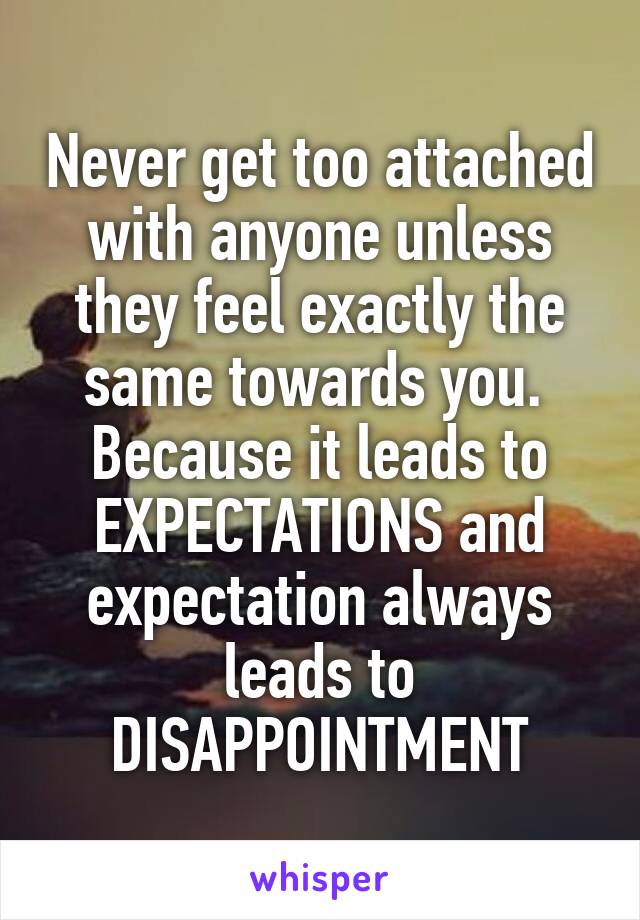 Never get too attached with anyone unless they feel exactly the same towards you.  Because it leads to EXPECTATIONS and expectation always leads to DISAPPOINTMENT