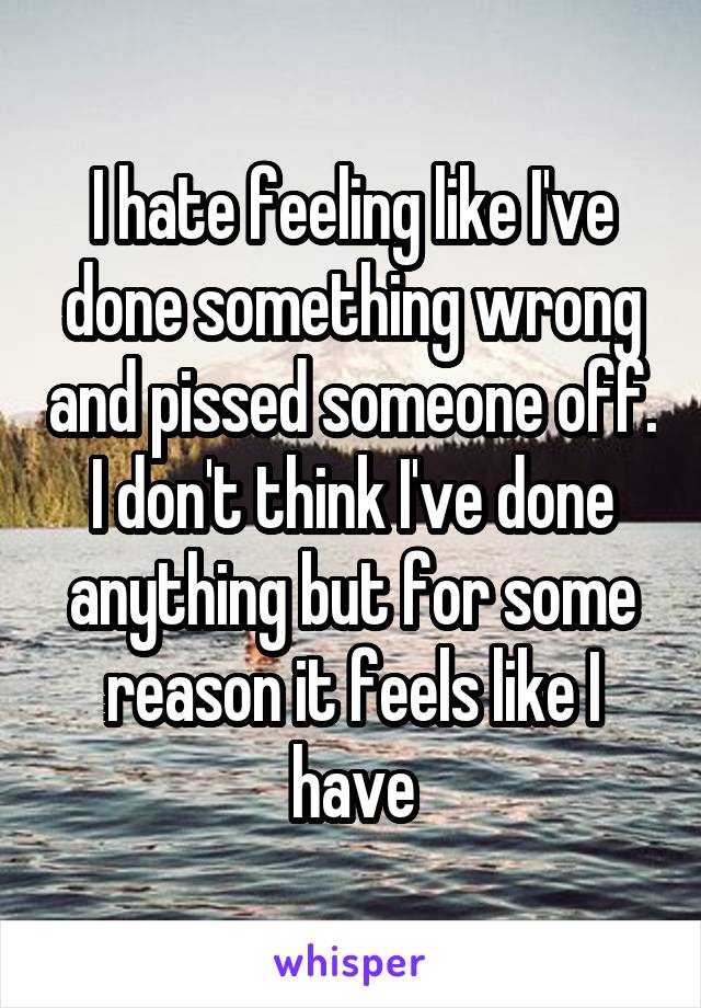 I hate feeling like I've done something wrong and pissed someone off. I don't think I've done anything but for some reason it feels like I have