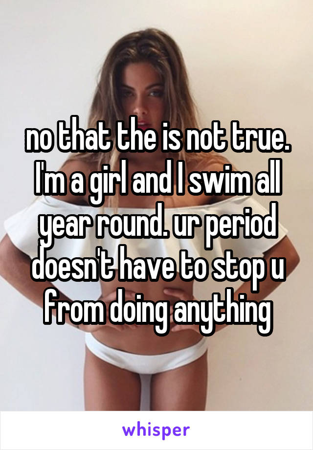 no that the is not true. I'm a girl and I swim all year round. ur period doesn't have to stop u from doing anything