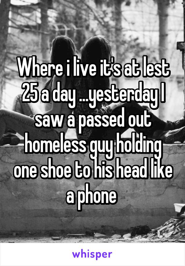 Where i live it's at lest 25 a day ...yesterday I saw a passed out homeless guy holding one shoe to his head like a phone 