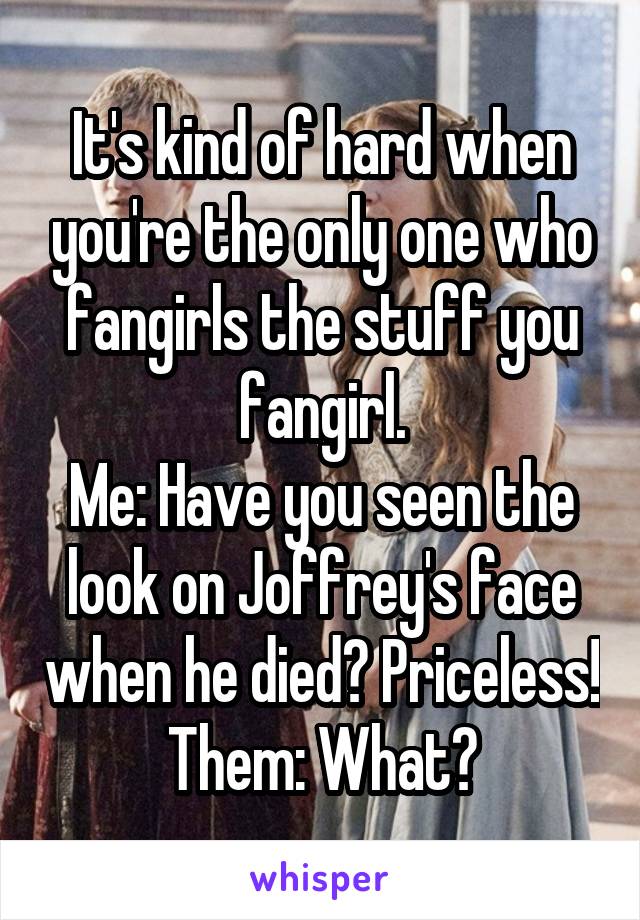 It's kind of hard when you're the only one who fangirls the stuff you fangirl.
Me: Have you seen the look on Joffrey's face when he died? Priceless!
Them: What?