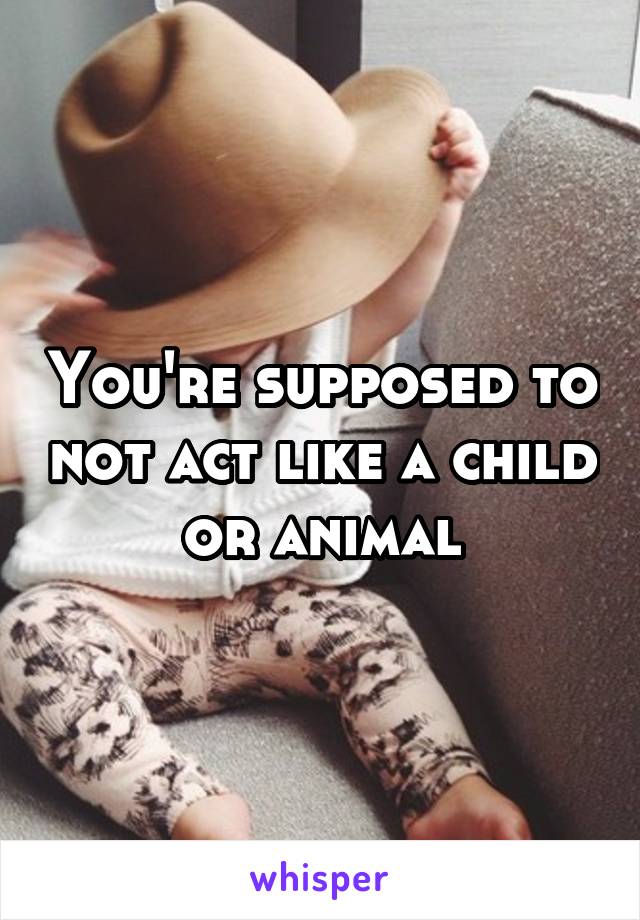 You're supposed to not act like a child or animal