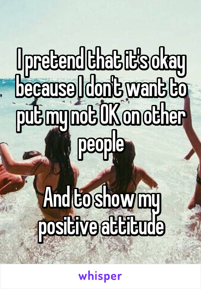 I pretend that it's okay because I don't want to put my not OK on other people

And to show my positive attitude