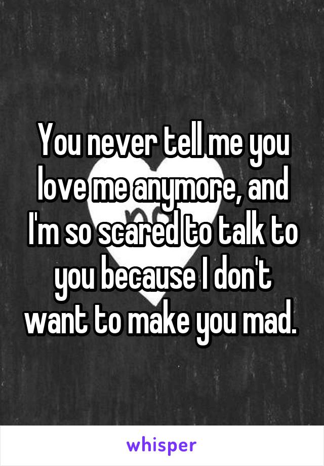 You never tell me you love me anymore, and I'm so scared to talk to you because I don't want to make you mad. 