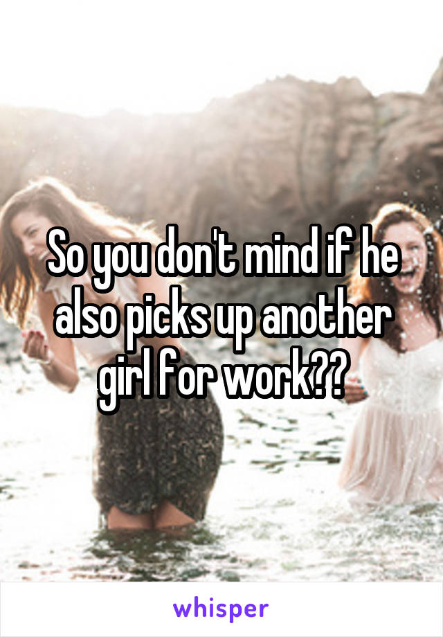 So you don't mind if he also picks up another girl for work??