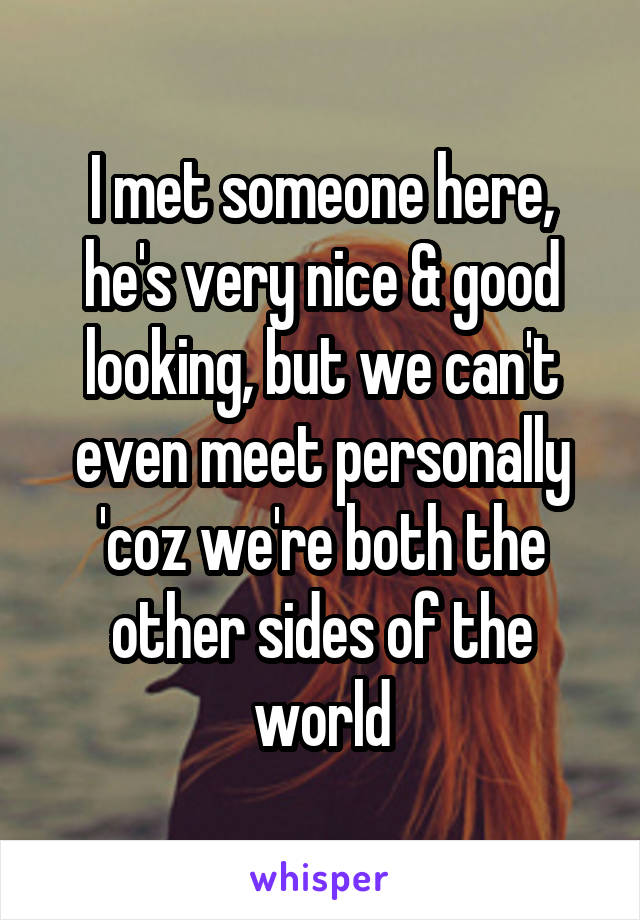 I met someone here, he's very nice & good looking, but we can't even meet personally 'coz we're both the other sides of the world