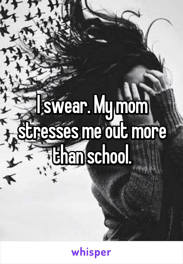 I swear. My mom stresses me out more than school.