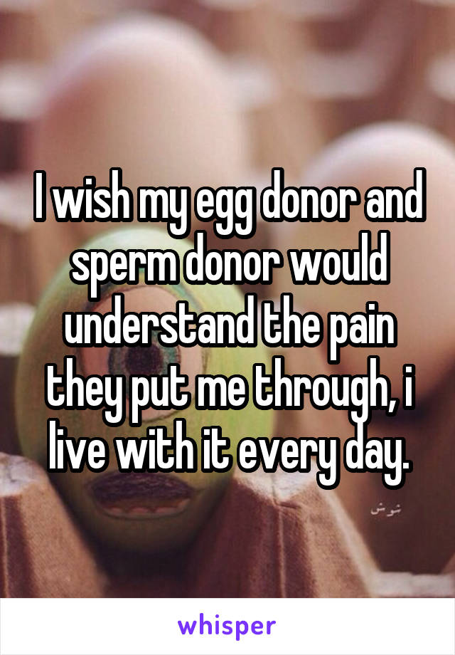 I wish my egg donor and sperm donor would understand the pain they put me through, i live with it every day.