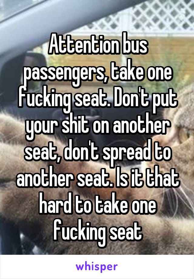 Attention bus passengers, take one fucking seat. Don't put your shit on another seat, don't spread to another seat. Is it that hard to take one fucking seat