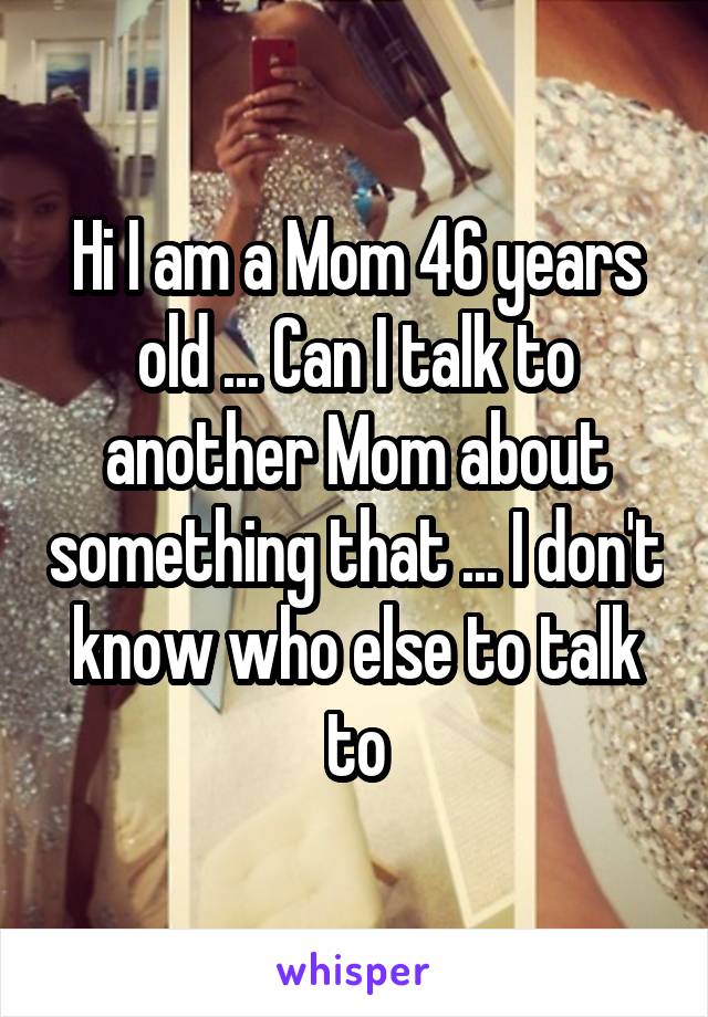 Hi I am a Mom 46 years old ... Can I talk to another Mom about something that ... I don't know who else to talk to